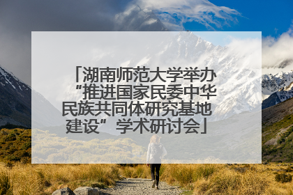 湖南师范大学举办“推进国家民委中华民族共同体研究基地建设”学术研讨会