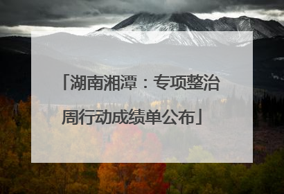 湖南湘潭：专项整治周行动成绩单公布