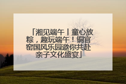湘见端午丨童心放粽，趣玩端午！铜官窑国风乐园邀你共赴亲子文化盛宴