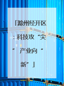 滁州经开区：科技攻“尖” 产业向“新”