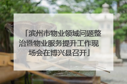 滨州市物业领域问题整治暨物业服务提升工作现场会在博兴县召开