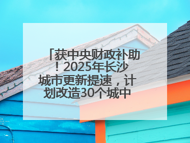 获中央财政补助！2025年长沙城市更新提速，计划改造30个城中村项目