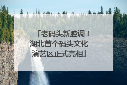 老码头新腔调！湖北首个码头文化演艺区正式亮相