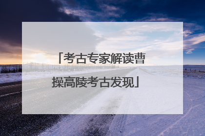 考古专家解读曹操高陵考古发现