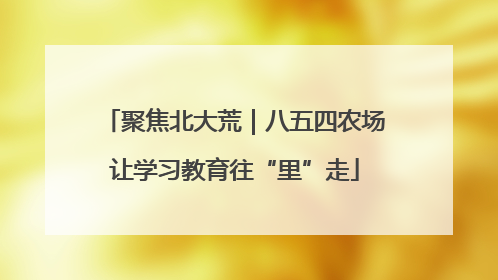 聚焦北大荒｜八五四农场让学习教育往“里”走