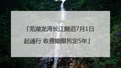 芜湖龙湾长江隧道7月1日起通行 收费期限暂定5年