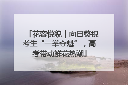 花容悦貌｜向日葵祝考生“一举夺魁”，高考带动鲜花热潮