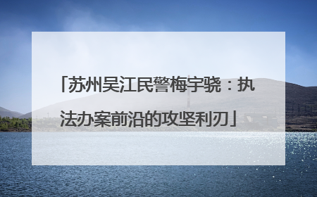 苏州吴江民警梅宇骁：执法办案前沿的攻坚利刃