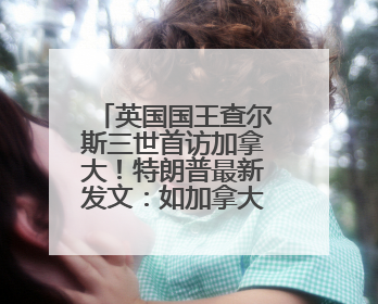 英国国王查尔斯三世首访加拿大！特朗普最新发文：如加拿大成为美国第51州可免费用“金穹”