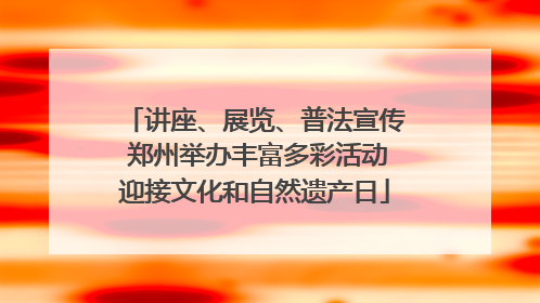 讲座、展览、普法宣传 郑州举办丰富多彩活动迎接文化和自然遗产日