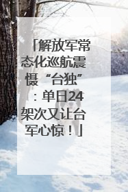 解放军常态化巡航震慑“台独”：单日24架次又让台军心惊！