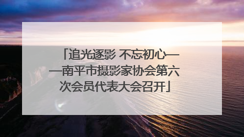 追光逐影 不忘初心——南平市摄影家协会第六次会员代表大会召开
