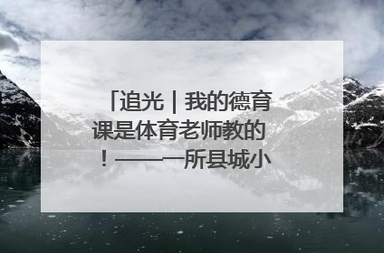 追光｜我的德育课是体育老师教的！——一所县城小学的思政课改革