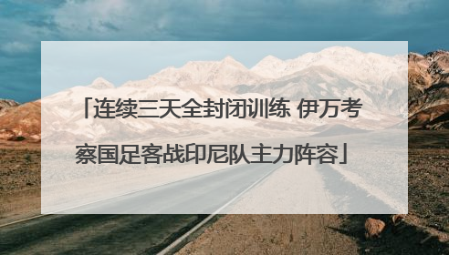 连续三天全封闭训练 伊万考察国足客战印尼队主力阵容
