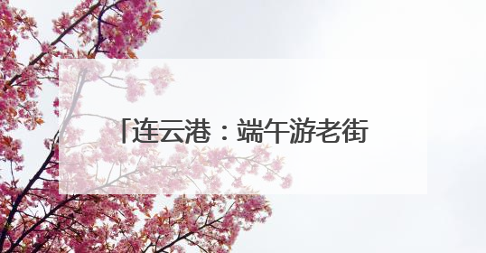连云港：端午游老街，快乐与“童”行