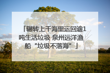 辗转上千海里运回逾1吨生活垃圾 泉州远洋渔船“垃圾不落海”