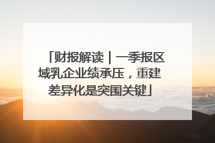财报解读｜一季报区域乳企业绩承压，重建差异化是突围关键