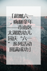 超燃六一，嗨翻童年——市南区太湖路幼儿园庆“六一”系列活动圆满成功
