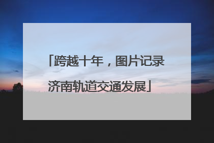 跨越十年，图片记录济南轨道交通发展