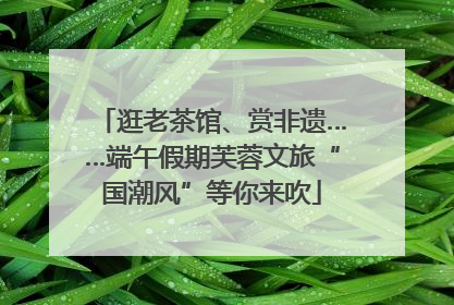 逛老茶馆、赏非遗……端午假期芙蓉文旅“国潮风”等你来吹