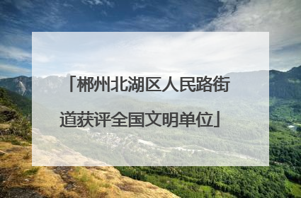 郴州北湖区人民路街道获评全国文明单位