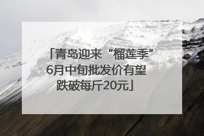 青岛迎来“榴莲季” 6月中旬批发价有望跌破每斤20元
