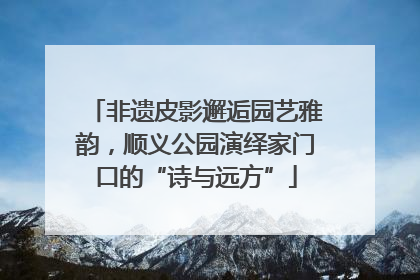 非遗皮影邂逅园艺雅韵，顺义公园演绎家门口的“诗与远方”