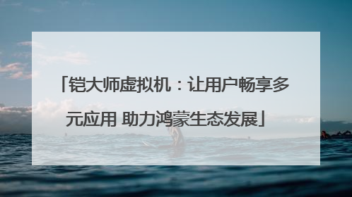 铠大师虚拟机：让用户畅享多元应用 助力鸿蒙生态发展