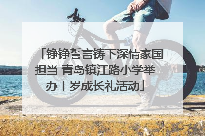 铮铮誓言铸下深情家国担当 青岛镇江路小学举办十岁成长礼活动