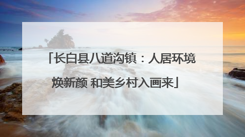 长白县八道沟镇：人居环境焕新颜 和美乡村入画来
