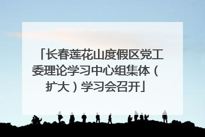 长春莲花山度假区党工委理论学习中心组集体（扩大）学习会召开