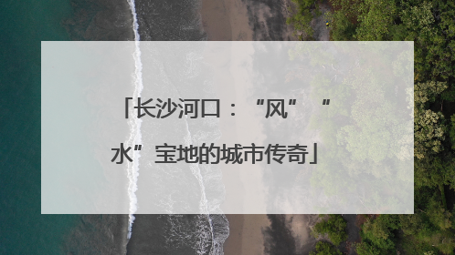 长沙河口：“风”“水”宝地的城市传奇