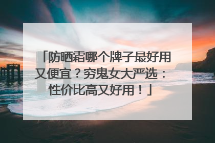 防晒霜哪个牌子最好用又便宜？穷鬼女大严选：性价比高又好用！