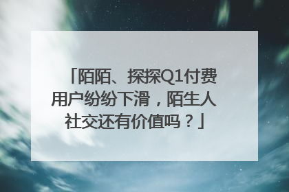 陌陌、探探Q1付费用户纷纷下滑，陌生人社交还有价值吗？