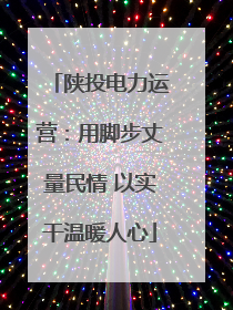 陕投电力运营：用脚步丈量民情 以实干温暖人心