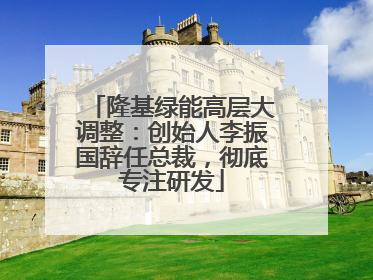 隆基绿能高层大调整：创始人李振国辞任总裁，彻底专注研发