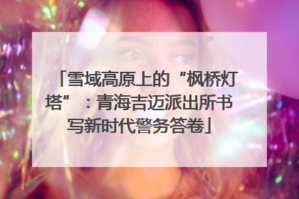 雪域高原上的“枫桥灯塔”：青海吉迈派出所书写新时代警务答卷