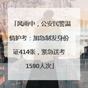 风雨中，公安民警温情护考：加急制发身份证414张，紧急送考1590人次