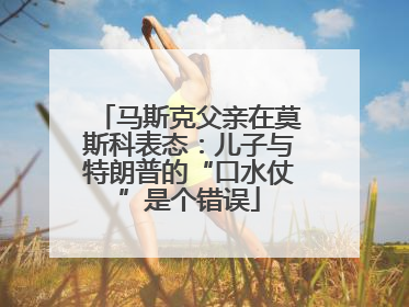 马斯克父亲在莫斯科表态：儿子与特朗普的“口水仗”是个错误