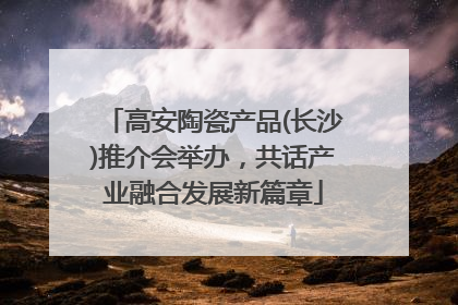 高安陶瓷产品(长沙)推介会举办，共话产业融合发展新篇章