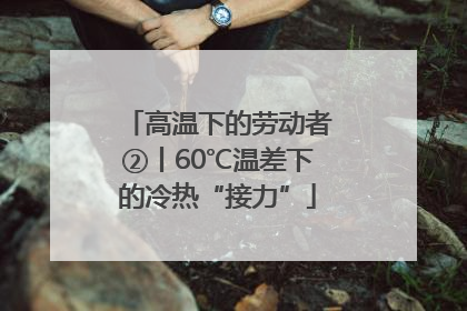 高温下的劳动者②丨60℃温差下的冷热“接力”