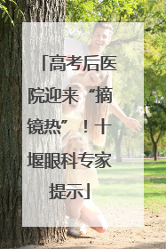 高考后医院迎来“摘镜热”！十堰眼科专家提示
