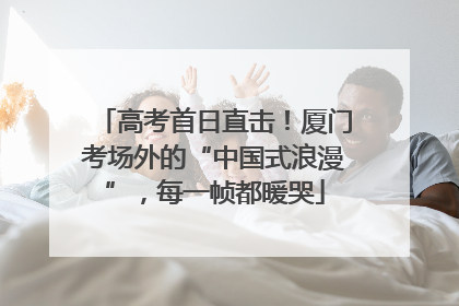 高考首日直击！厦门考场外的“中国式浪漫”，每一帧都暖哭