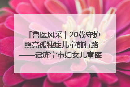 鲁医风采｜20载守护 照亮孤独症儿童前行路——记济宁市妇女儿童医院儿童康复中心主任、副主任技师赵淑珍