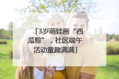 3岁萌娃画“西瓜粽”，社区端午活动童趣满满