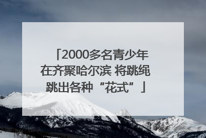 2000多名青少年在齐聚哈尔滨 将跳绳跳出各种“花式”