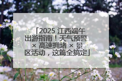 2025 江西端午出游指南！天气预警 × 高速拥堵 × 景区活动，这篇全搞定
