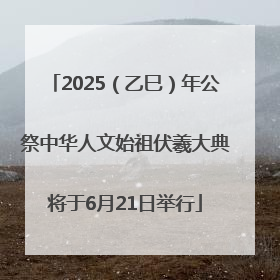 2025（乙巳）年公祭中华人文始祖伏羲大典将于6月21日举行