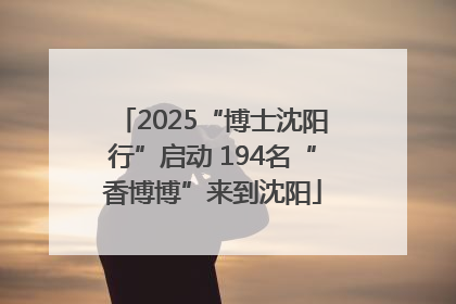 2025“博士沈阳行”启动 194名“香博博”来到沈阳