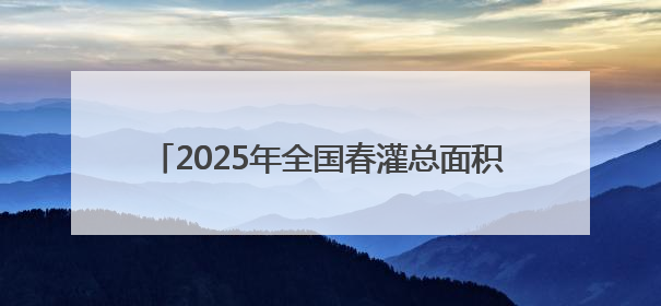 2025年全国春灌总面积约4.3亿亩 水网建设保农作物灌溉 保粮食丰收